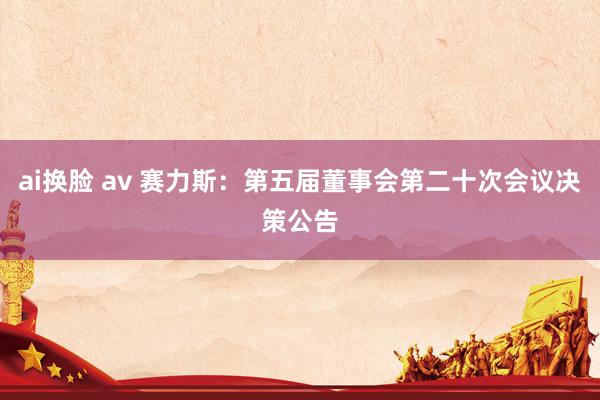 ai换脸 av 赛力斯：第五届董事会第二十次会议决策公告