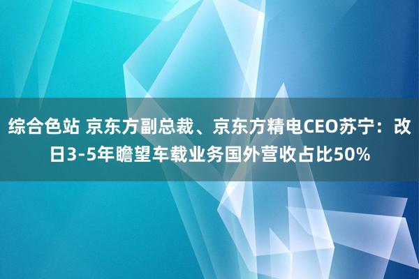综合色站 京东方副总裁、京东方精电CEO苏宁：改日3-5年瞻望车载业务国外营收占比50%