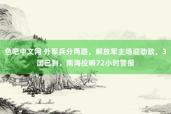 色吧中文网 外军兵分两路，解放军主场迎劲敌，3国已到，南海拉响72小时警报
