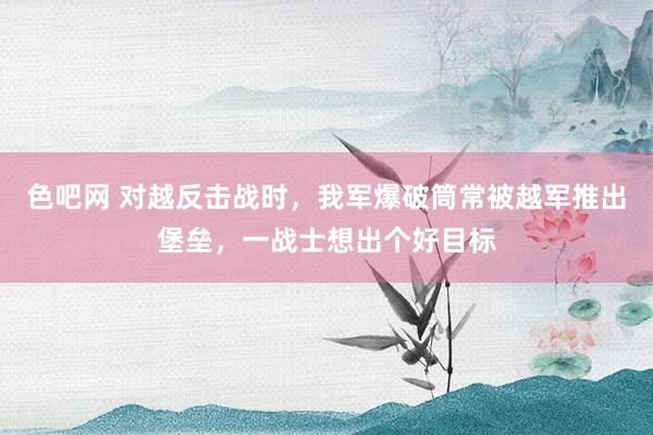 色吧网 对越反击战时，我军爆破筒常被越军推出堡垒，一战士想出个好目标