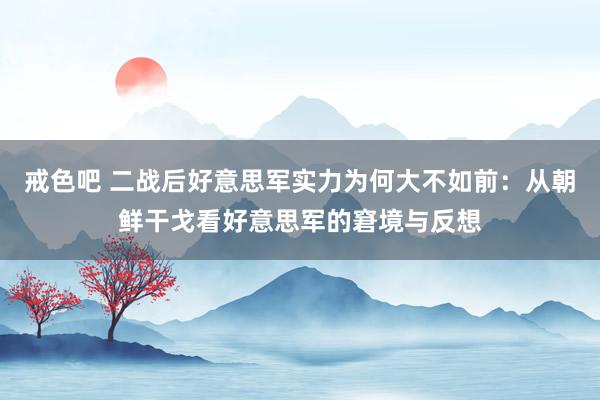 戒色吧 二战后好意思军实力为何大不如前：从朝鲜干戈看好意思军的窘境与反想
