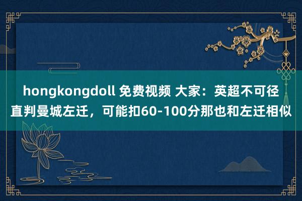 hongkongdoll 免费视频 大家：英超不可径直判曼城左迁，可能扣60-100分那也和左迁相似