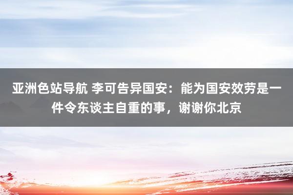 亚洲色站导航 李可告异国安：能为国安效劳是一件令东谈主自重的事，谢谢你北京