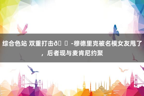 综合色站 双重打击😭穆德里克被名模女友甩了，后者现与麦肯尼约聚