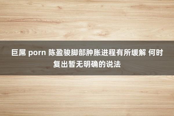 巨屌 porn 陈盈骏脚部肿胀进程有所缓解 何时复出暂无明确的说法
