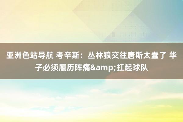 亚洲色站导航 考辛斯：丛林狼交往唐斯太蠢了 华子必须履历阵痛&扛起球队