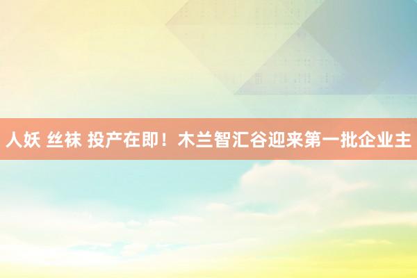 人妖 丝袜 投产在即！木兰智汇谷迎来第一批企业主