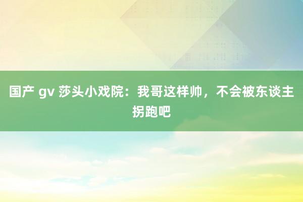 国产 gv 莎头小戏院：我哥这样帅，不会被东谈主拐跑吧