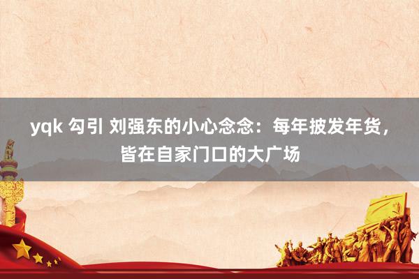 yqk 勾引 刘强东的小心念念：每年披发年货，皆在自家门口的大广场