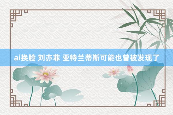 ai换脸 刘亦菲 亚特兰蒂斯可能也曾被发现了