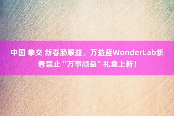 中国 拳交 新春肠顺益，万益蓝WonderLab新春禁止“万事顺益”礼盒上新！