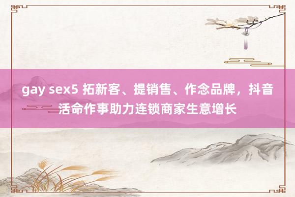 gay sex5 拓新客、提销售、作念品牌，抖音活命作事助力连锁商家生意增长