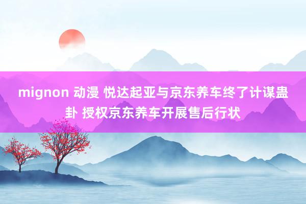 mignon 动漫 悦达起亚与京东养车终了计谋蛊卦 授权京东养车开展售后行状