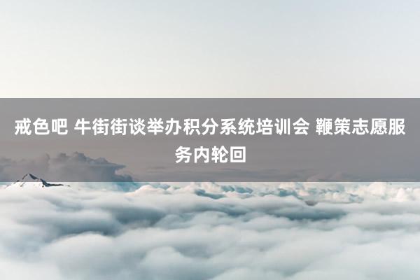 戒色吧 牛街街谈举办积分系统培训会 鞭策志愿服务内轮回