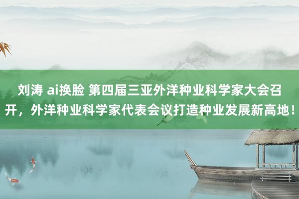 刘涛 ai换脸 第四届三亚外洋种业科学家大会召开，外洋种业科学家代表会议打造种业发展新高地！