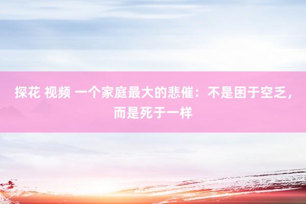 探花 视频 一个家庭最大的悲催：不是困于空乏，而是死于一样