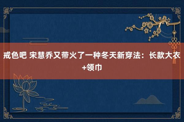 戒色吧 宋慧乔又带火了一种冬天新穿法：长款大衣+领巾