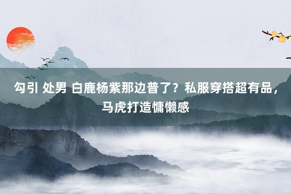 勾引 处男 白鹿杨紫那边普了？私服穿搭超有品，马虎打造慵懒感