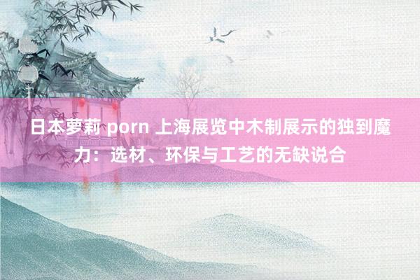 日本萝莉 porn 上海展览中木制展示的独到魔力：选材、环保与工艺的无缺说合