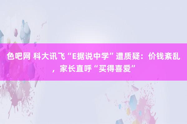 色吧网 科大讯飞“E据说中学”遭质疑：价钱紊乱，家长直呼“买得喜爱”