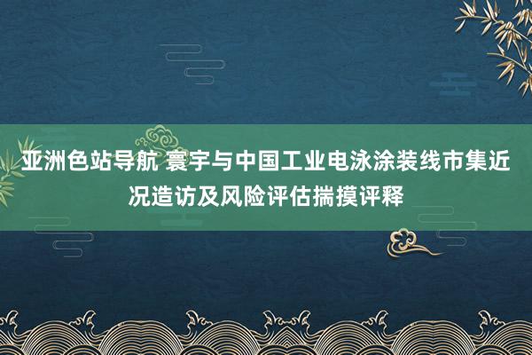 亚洲色站导航 寰宇与中国工业电泳涂装线市集近况造访及风险评估揣摸评释