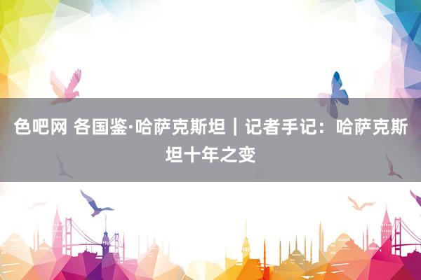 色吧网 各国鉴·哈萨克斯坦｜记者手记：哈萨克斯坦十年之变