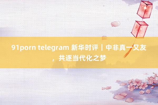 91porn telegram 新华时评｜中非真一又友，共逐当代化之梦