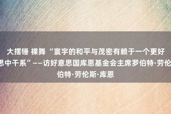 大摆锤 裸舞 “寰宇的和平与茂密有赖于一个更好的好意思中干系”——访好意思国库恩基金会主席罗伯特·劳伦斯·库恩
