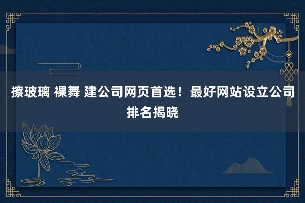 擦玻璃 裸舞 建公司网页首选！最好网站设立公司排名揭晓