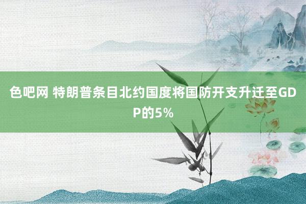 色吧网 特朗普条目北约国度将国防开支升迁至GDP的5%