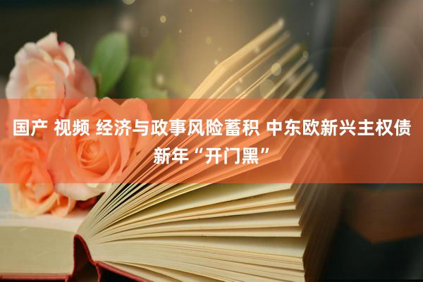 国产 视频 经济与政事风险蓄积 中东欧新兴主权债新年“开门黑”