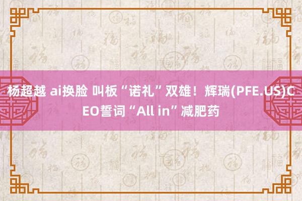 杨超越 ai换脸 叫板“诺礼”双雄！辉瑞(PFE.US)CEO誓词“All in”减肥药