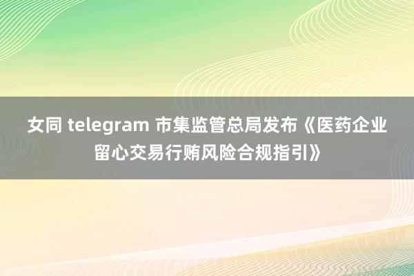 女同 telegram 市集监管总局发布《医药企业留心交易行贿风险合规指引》