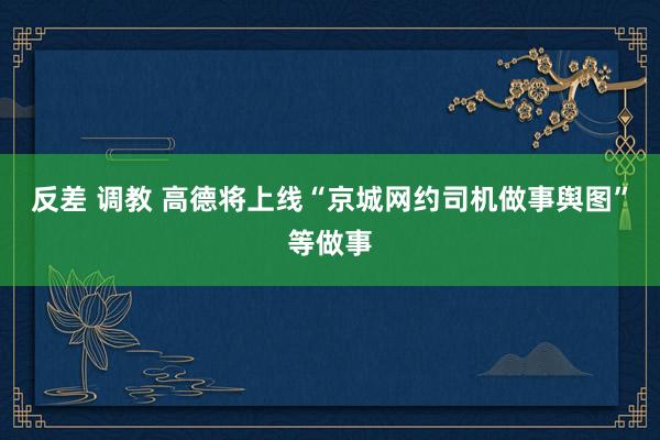 反差 调教 高德将上线“京城网约司机做事舆图”等做事