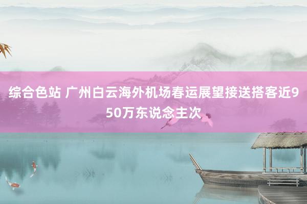 综合色站 广州白云海外机场春运展望接送搭客近950万东说念主次