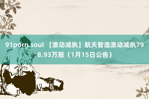 91porn soul 【激动减执】航天智造激动减执798.93万股（1月15日公告）