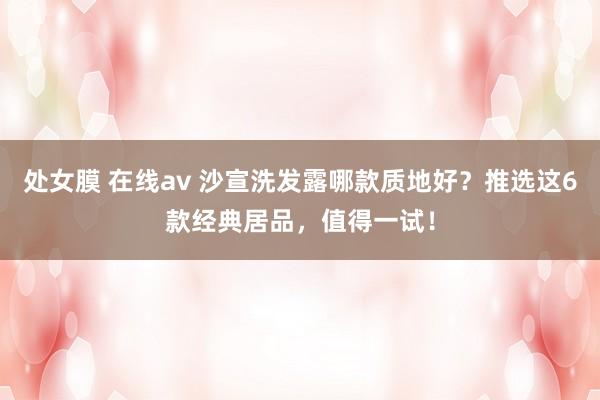 处女膜 在线av 沙宣洗发露哪款质地好？推选这6款经典居品，值得一试！
