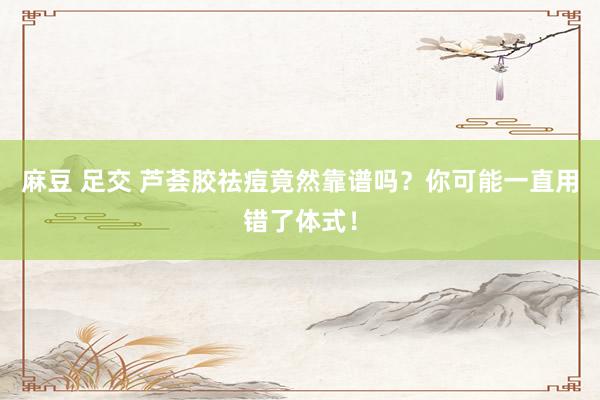 麻豆 足交 芦荟胶祛痘竟然靠谱吗？你可能一直用错了体式！