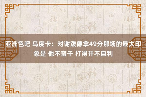 亚洲色吧 乌度卡：对谢泼德拿49分那场的最大印象是 他不蛮干 打得并不自利
