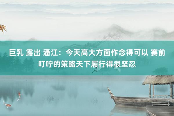 巨乳 露出 潘江：今天高大方面作念得可以 赛前叮咛的策略天下履行得很坚忍