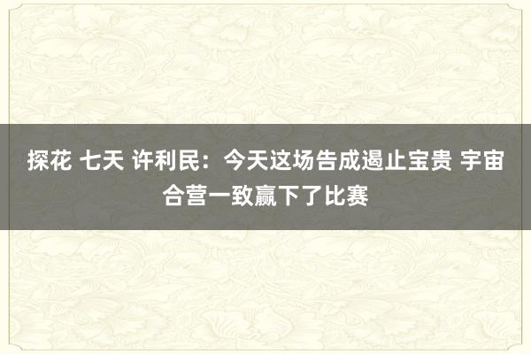 探花 七天 许利民：今天这场告成遏止宝贵 宇宙合营一致赢下了比赛