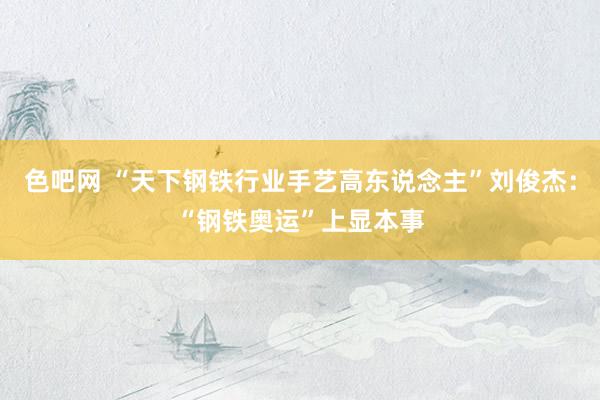 色吧网 “天下钢铁行业手艺高东说念主”刘俊杰：“钢铁奥运”上显本事