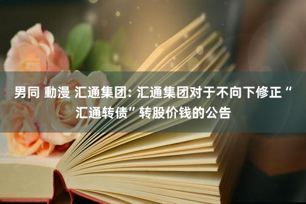 男同 動漫 汇通集团: 汇通集团对于不向下修正“汇通转债”转股价钱的公告