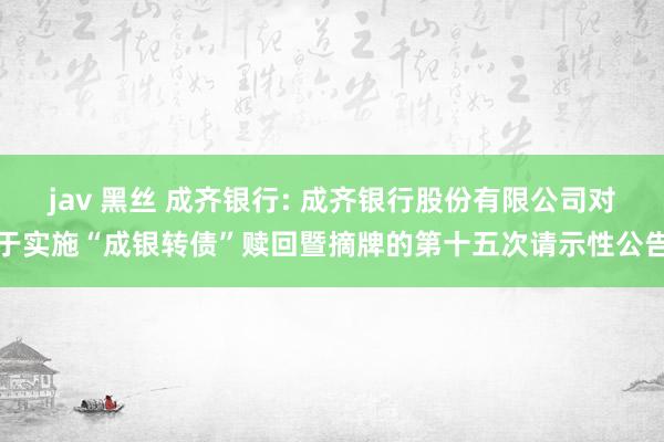 jav 黑丝 成齐银行: 成齐银行股份有限公司对于实施“成银转债”赎回暨摘牌的第十五次请示性公告