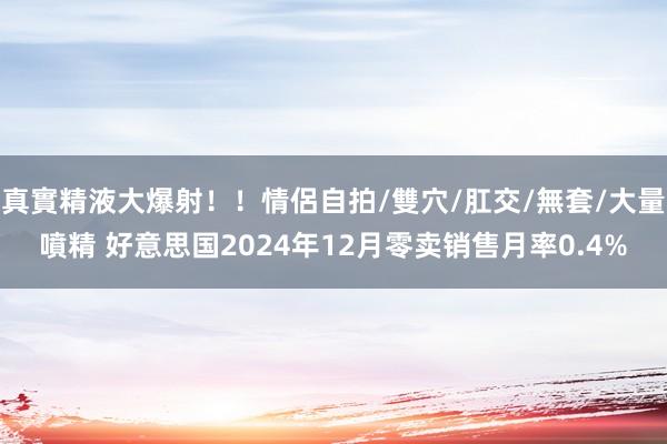 真實精液大爆射！！情侶自拍/雙穴/肛交/無套/大量噴精 好意思国2024年12月零卖销售月率0.4%