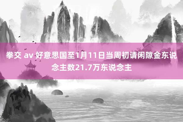 拳交 av 好意思国至1月11日当周初请闲隙金东说念主数21.7万东说念主