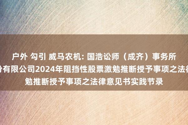 户外 勾引 威马农机: 国浩讼师（成齐）事务所对于威马农机股份有限公司2024年阻挡性股票激勉推断授予事项之法律意见书实践节录