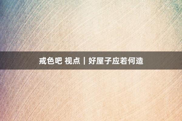 戒色吧 视点｜好屋子应若何造