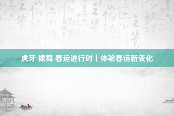 虎牙 裸舞 春运进行时｜体验春运新变化
