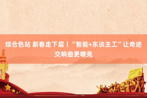 综合色站 新春走下层丨“智能+东谈主工”让奇迹交响曲更嘹亮